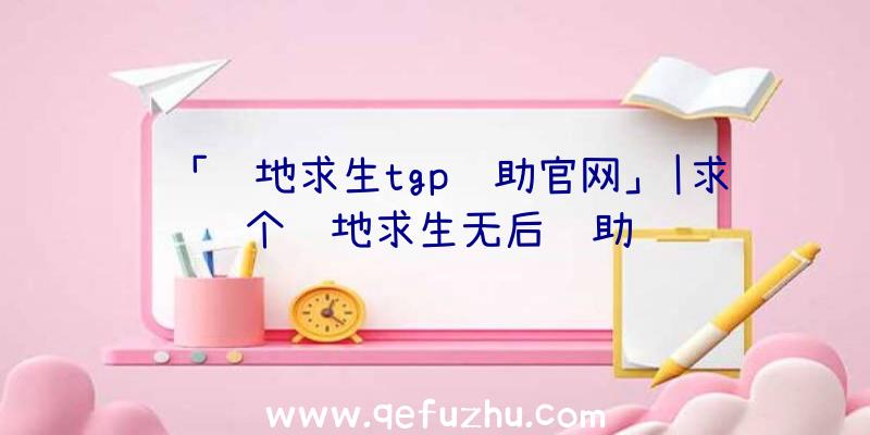 「绝地求生tgp辅助官网」|求个绝地求生无后辅助